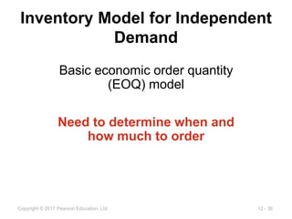 12 - 36
Copyright © 2017 Pearson Education, Ltd.
Inventory Model for Independent
Demand
Basic economic order quantity
(EOQ) model
Need to determine when and
how much to order
 
