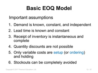 12 - 37
Copyright © 2017 Pearson Education, Ltd.
Basic EOQ Model
1. Demand is known, constant, and independent
2. Lead time is known and constant
3. Receipt of inventory is instantaneous and
complete
4. Quantity discounts are not possible
5. Only variable costs are setup (or ordering)
and holding
6. Stockouts can be completely avoided
Important assumptions
 