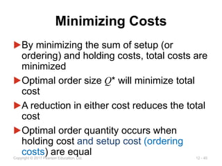 12 - 40
Copyright © 2017 Pearson Education, Ltd.
Minimizing Costs
▶By minimizing the sum of setup (or
ordering) and holding costs, total costs are
minimized
▶Optimal order size Q* will minimize total
cost
▶A reduction in either cost reduces the total
cost
▶Optimal order quantity occurs when
holding cost and setup cost (ordering
costs) are equal
 