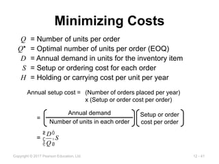 12 - 41
Copyright © 2017 Pearson Education, Ltd.
Minimizing Costs
Q = Number of units per order
Q* = Optimal number of units per order (EOQ)
D = Annual demand in units for the inventory item
S = Setup or ordering cost for each order
H = Holding or carrying cost per unit per year
Annual setup cost = (Number of orders placed per year)
x (Setup or order cost per order)
Annual demand
Number of units in each order
Setup or order
cost per order
=
=
D
Q
æ
è
ç
ö
ø
÷S
 