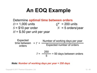 12 - 46
Copyright © 2017 Pearson Education, Ltd.
An EOQ Example
Determine optimal time between orders
D = 1,000 units Q* = 200 units
S = $10 per order N = 5 orders/year
H = $.50 per unit per year
T = = 50 days between orders
250
5
= T =
Expected
time between
orders
Number of working days per year
Expected number of orders
Note: Number of working days per year = 250 days
 