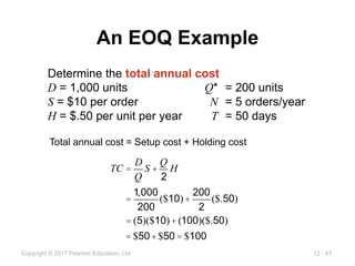 12 - 47
Copyright © 2017 Pearson Education, Ltd.
An EOQ Example
Determine the total annual cost
D = 1,000 units Q* = 200 units
S = $10 per order N = 5 orders/year
H = $.50 per unit per year T = 50 days
Total annual cost = Setup cost + Holding cost
TC =
D
Q
S +
Q
2
H
=
1,000
200
($10)+
200
2
($.50)
= (5)($10)+(100)($.50)
= $50+$50 = $100
 