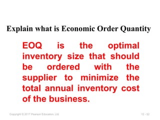 12 - 52
Copyright © 2017 Pearson Education, Ltd.
EOQ is the optimal
inventory size that should
be ordered with the
supplier to minimize the
total annual inventory cost
of the business.
Explain what is Economic Order Quantity
 