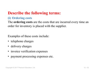 12 - 53
Copyright © 2017 Pearson Education, Ltd.
Describe the following terms:
(i) Ordering costs
The ordering costs are the costs that are incurred every time an
order for inventory is placed with the supplier.
Examples of these costs include:
• telephone charges
• delivery charges
• invoice verification expenses
• payment processing expenses etc.
 