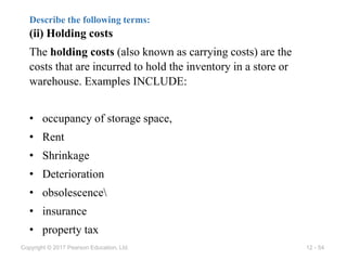 12 - 54
Copyright © 2017 Pearson Education, Ltd.
Describe the following terms:
(ii) Holding costs
The holding costs (also known as carrying costs) are the
costs that are incurred to hold the inventory in a store or
warehouse. Examples INCLUDE:
• occupancy of storage space,
• Rent
• Shrinkage
• Deterioration
• obsolescence
• insurance
• property tax
 