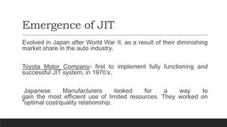 Emergence of JIT
Evolved in Japan after World War II, as a result of their diminishing
market share in the auto industry.
Toyota Motor Company- first to implement fully functioning and
successful JIT system, in 1970’s.
Japanese Manufacturers looked for a way to
gain the most efficient use of limited resources. They worked on
"optimal cost/quality relationship.
 