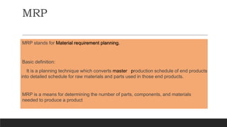 MRP stands for Material requirement planning.
Basic definition:
It is a planning technique which converts master production schedule of end products
into detailed schedule for raw materials and parts used in those end products.
MRP is a means for determining the number of parts, components, and materials
needed to produce a product
MRP
 