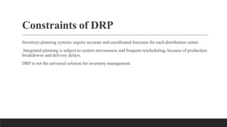 Constraints of DRP
Inventory planning systems require accurate and coordinated forecasts for each distribution center.
Integrated planning is subject to system nervousness and frequent rescheduling, because of production
breakdowns and delivery delays.
DRP is not the universal solution for inventory management.
 