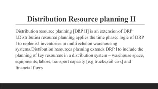 Distribution Resource planning II
Distribution resource planning [DRP II] is an extension of DRP
I.Distribution resource planning applies the time phased logic of DRP
I to replenish inventories in multi echelon warehousing
systems.Distribution resources planning extends DRP I to include the
planning of key resources in a distribution system – warehouse space,
equipments, labors, transport capacity [e.g trucks,rail cars] and
financial flows
 