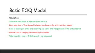 Basic EOQ Model
Assumption
•Seasonal fluctuation in demand are ruled out
•Zero lead time – Time lapsed between purchase order and inventory usage
•Cost of placing an order and receiving are same and independent of the units ordered
•Annual cost of carrying the inventory is constant
•Total inventory cost = Ordering cost + carrying cost
67
 