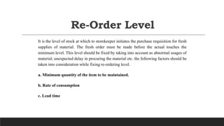 Re-Order Level
It is the level of stock at which to storekeeper initiates the purchase requisition for fresh
supplies of material. The fresh order must be made before the actual touches the
minimum level. This level should be fixed by taking into account as abnormal usages of
material; unexpected delay in procuring the material etc. the following factors should be
taken into consideration while fixing re-ordering level.
a. Minimum quantity of the item to be maintained.
b. Rate of consumption
c. Lead time
 