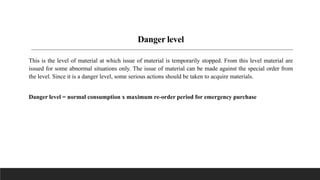 Danger level
This is the level of material at which issue of material is temporarily stopped. From this level material are
issued for some abnormal situations only. The issue of material can be made against the special order from
the level. Since it is a danger level, some serious actions should be taken to acquire materials.
Danger level = normal consumption x maximum re-order period for emergency purchase
 