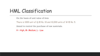 HML Classification
On the basis of unit value of item
There is 1000 unit of Q @ Rs. 10 and 10,000 units of W @ Rs. 5.
Aimed to control the purchase of raw materials.
H – High, M- Medium, L - Low
16
 