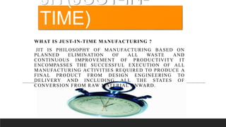 WHAT IS JUST-IN-TIME MANUFACTURING ?
JIT IS PHILOSOPHY OF MANUFACTURING BASED ON
PLANNED ELIMINATION OF ALL WASTE AND
CONTINUOUS IMPROVEMENT OF PRODUCTIVITY IT
ENCOMPASSES THE SUCCESSFUL EXECUTION OF ALL
MANUFACTURING ACTIVITIES REQUIRED TO PRODUCE A
FINAL PRODUCT FROM DESIGN ENGINEERING TO
DELIVERY AND INCLUDING ALL THE STATES OF
CONVERSION FROM RAW MATERIAL ONWARD.
JIT(JUST-IN-
TIME)
 