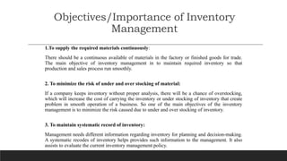 Objectives/Importance of Inventory
Management
1.To supply the required materials continuously:
There should be a continuous available of materials in the factory or finished goods for trade.
The main objective of inventory management in to maintain required inventory so that
production and sales process run smoothly.
2. To minimize the risk of under and over stocking of material:
If a company keeps inventory without proper analysis, there will be a chance of overstocking,
which will increase the cost of carrying the inventory or under stocking of inventory that create
problem in smooth operation of a business. So one of the main objectives of the inventory
management is to minimize the risk caused due to under and over stocking of inventory.
3. To maintain systematic record of inventory:
Management needs different information regarding inventory for planning and decision-making.
A systematic recodes of inventory helps provides such information to the management. It also
assists to evaluate the current inventory management policy.
 