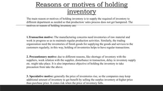 Reasons or motives of holding
inventory
The main reason or motives of holding inventory is to supply the required of inventory to
different department as needed so that production/ sales process does not get hampered. The
motives or reason of holding inventory are:
1.Transaction motive: The manufacturing concerns need inventories of raw material and
work in progress so as to maintain regular production activities. Similarly, the trading
organization need the inventories of finish goods for supplying the goods and services to the
customers regularly, in this way, holding of inventories helps to have regular transactions.
2. Precautionary motive: due to different reasons, like shortage of inventory with the
suppliers, week relation with the supplier, disturbance in transaction, delay in inventory supply
etc. might take place. It is also importance objective of holding the inventory to take
precaution from take the above.
3. Speculative motive: generally the price of inventories rise, so the companies may keep
additional amount of inventory to get benefit by selling the surplus inventory at higher price
than purchase price. It crates risk when the price of inventory falls.
 
