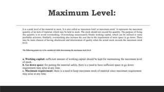 Maximum Level:
It is a peak level of the material in stock. It is also called as 'maximum limit' or maximum stock'. It represents the maximum
quantity of an item of material, which may be held in stock. The stock should not exceed his quantity. The purpose of fixing
this quantity is to avoid overstocking. Overstocking unnecessarily blocks working capital, which can be utilized in some
profitable activities. Similarly, overstocking also increase the cost due to the requirement of more space in go down. There
may be more chances of having obsolescent and deterioration of quality when the actual stock exceeds the maximum stock
level.
The following points are to be considered while determining the maximum stock level.
a. Working capital: sufficient amount of working capital should be kept for maintaining the maximum level
of stock.
b. Go down space: for putting the material safely, there is a need to have sufficient space in go down
requirement may arise at any time.
c. Maximum requirement: there is a need to keep maximum stock of material since maximum requirement
may arise at any time.
 