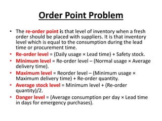 Order Point Problem
• The re-order point is that level of inventory when a fresh
order should be placed with suppliers. It is that inventory
level which is equal to the consumption during the lead
time or procurement time.
• Re-order level = (Daily usage × Lead time) + Safety stock.
• Minimum level = Re-order level – (Normal usage × Average
delivery time).
• Maximum level = Reorder level – (Minimum usage ×
Maximum delivery time) + Re-order quantity.
• Average stock level = Minimum level + (Re-order
quantity)/2.
• Danger level = (Average consumption per day × Lead time
in days for emergency purchases).
 