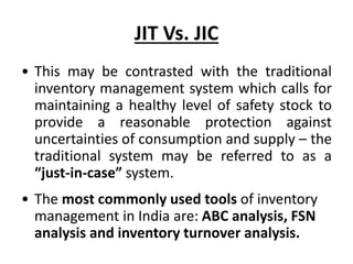 JIT Vs. JIC
• This may be contrasted with the traditional
inventory management system which calls for
maintaining a healthy level of safety stock to
provide a reasonable protection against
uncertainties of consumption and supply – the
traditional system may be referred to as a
“just-in-case” system.
• The most commonly used tools of inventory
management in India are: ABC analysis, FSN
analysis and inventory turnover analysis.
 
