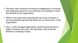  The basic issue involved in inventory management is to ensure
that adequate amount of raw materials are available to meet
the demand of the organisation.
 While at the same time ensuring that too much inventory is
not accumulated and also that there are no ‘stock-outs’ in the
organisation.
 Thus, a well managed organisation would necessarily have a
higher inventory turn-over rate and lesser cash would be
blocked as inventory/stocks.
 
