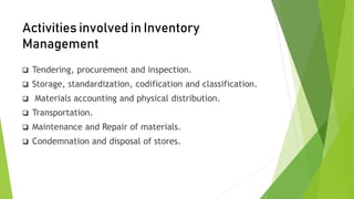 Activities involved in Inventory
Management
 Tendering, procurement and inspection.
 Storage, standardization, codification and classification.
 Materials accounting and physical distribution.
 Transportation.
 Maintenance and Repair of materials.
 Condemnation and disposal of stores.
 