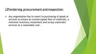 Tendering, procurement and inspection:
 Any organisation has to resort to purchasing of goods or
services to ensure an uninterrupted flow of materials, a
minimum inventory investment and to buy materials/
services at a reasonable cost .
 