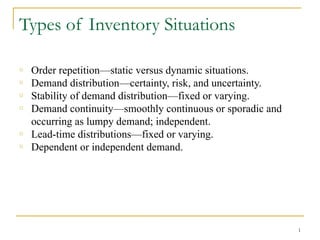 Types of Inventory Situations
o Order repetition—static versus dynamic situations.
o Demand distribution—certainty, risk, and uncertainty.
o Stability of demand distribution—fixed or varying.
o Demand continuity—smoothly continuous or sporadic and
occurring as lumpy demand; independent.
o Lead-time distributions—fixed or varying.
o Dependent or independent demand.
1
 