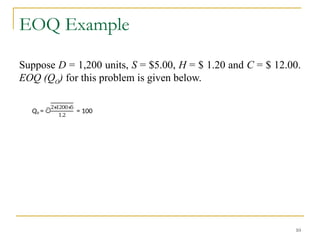 EOQ Example
Suppose D = 1,200 units, S = $5.00, H = $ 1.20 and C = $ 12.00.
EOQ (QO) for this problem is given below.
10
Qo = ට
2∗
1200∗
5
1.2
= 100
 