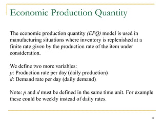 12
Economic Production Quantity
The economic production quantity (EPQ) model is used in
manufacturing situations where inventory is replenished at a
finite rate given by the production rate of the item under
consideration.
We define two more variables:
p: Production rate per day (daily production)
d: Demand rate per day (daily demand)
Note: p and d must be defined in the same time unit. For example
these could be weekly instead of daily rates.
 