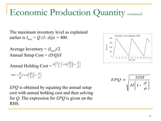 15
Economic Production Quantity continued
The maximum inventory level as explained
earlier is Imax = Q (1- d/p) = 400.
Average Inventory = (Imax)/2
Annual Setup Cost = (D/Q)S
Annual Holding Cost =
EPQ is obtained by equating the annual setup
cost with annual holding cost and then solving
for Q. The expression for EPQ is given on the
RHS.










p
d
H
DS
EPQ
1
2






















p
d
Q
H
H
ax
1
2
2
Im

















p
d
Q
H
S
Q
D
TVC 1
2
 
