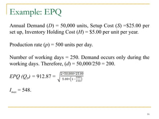 Example: EPQ
Annual Demand (D) = 50,000 units, Setup Cost (S) =$25.00 per
set up, Inventory Holding Cost (H) = $5.00 per unit per year.
Production rate (p) = 500 units per day.
Number of working days = 250. Demand occurs only during the
working days. Therefore, (d) = 50,000/250 = 200.
EPQ (QP) = 912.87 =
Imax = 548.
16
 