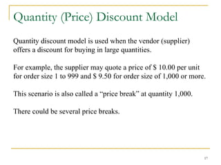 17
Quantity (Price) Discount Model
Quantity discount model is used when the vendor (supplier)
offers a discount for buying in large quantities.
For example, the supplier may quote a price of $ 10.00 per unit
for order size 1 to 999 and $ 9.50 for order size of 1,000 or more.
This scenario is also called a “price break” at quantity 1,000.
There could be several price breaks.
 