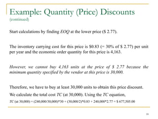 Example: Quantity (Price) Discounts
(continued)
Start calculations by finding EOQ at the lower price ($ 2.77).
The inventory carrying cost for this price is $0.83 (= 30% of $ 2.77) per unit
per year and the economic order quantity for this price is 4,163.
However, we cannot buy 4,163 units at the price of $ 2.77 because the
minimum quantity specified by the vendor at this price is 30,000.
Therefore, we have to buy at least 30,000 units to obtain this price discount.
We calculate the total cost TC (at 30,000). Using the TC equation,
TC (at 30,000) = (240,000/30,000)*30 + (30,000/2)*0.83 + 240,000*2.77 = $ 677,505.00
18
 