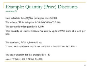 Example: Quantity (Price) Discounts
(continued)
Now calculate the EOQ for the higher price $ 2.80.
The value of H for this price is $ 0.84 (30% of $ 2.80).
The economic order quantity is 4,140.
This quantity is feasible because we can by up to 29,999 units at $ 2.80 per
unit.
The total cost, TC(at 4,140) will be:
TC (at 4,140) = = (240,000/4,140)*30 + (4,140/2)*0.84 + 240,000*2.80 = $ 675,477.93.
The order quantity for this example is 4,140
since TC (at 4,140) < TC (at 30,000).
19
 