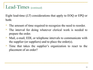 Lead-Times (continued)
Eight lead-time (LT) considerations that apply to EOQ or EPQ or
both:
 The amount of time required to recognize the need to reorder.
 The interval for doing whatever clerical work is needed to
prepare the order.
 Mail, e-mail, EDI, or telephone intervals to communicate with
the supplier (or suppliers) and to place the order(s).
 Time that takes the supplier’s organization to react to the
placement of an order?
24
 