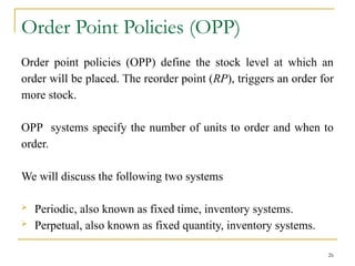 Order Point Policies (OPP)
Order point policies (OPP) define the stock level at which an
order will be placed. The reorder point (RP), triggers an order for
more stock.
OPP systems specify the number of units to order and when to
order.
We will discuss the following two systems
 Periodic, also known as fixed time, inventory systems.
 Perpetual, also known as fixed quantity, inventory systems.
26
 