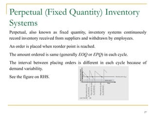 Perpetual (Fixed Quantity) Inventory
Systems
Perpetual, also known as fixed quantity, inventory systems continuously
record inventory received from suppliers and withdrawn by employees.
An order is placed when reorder point is reached.
The amount ordered is same (generally EOQ or EPQ) in each cycle.
The interval between placing orders is different in each cycle because of
demand variability.
See the figure on RHS.
27
 
