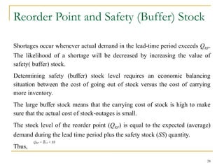 Reorder Point and Safety (Buffer) Stock
Shortages occur whenever actual demand in the lead-time period exceeds QRP.
The likelihood of a shortage will be decreased by increasing the value of
safety( buffer) stock.
Determining safety (buffer) stock level requires an economic balancing
situation between the cost of going out of stock versus the cost of carrying
more inventory.
The large buffer stock means that the carrying cost of stock is high to make
sure that the actual cost of stock-outages is small.
The stock level of the reorder point (QRP) is equal to the expected (average)
demand during the lead time period plus the safety stock (SS) quantity.
Thus,
28
QRP = LT + SS
 