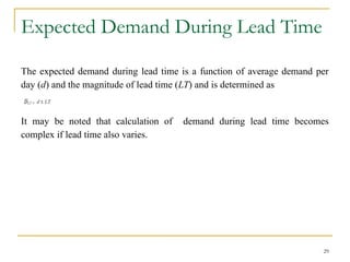 Expected Demand During Lead Time
The expected demand during lead time is a function of average demand per
day (d) and the magnitude of lead time (LT) and is determined as
It may be noted that calculation of demand during lead time becomes
complex if lead time also varies.
29
 