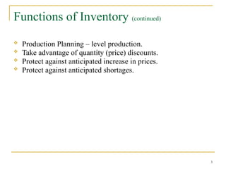 Functions of Inventory (continued)
 Production Planning – level production.
 Take advantage of quantity (price) discounts.
 Protect against anticipated increase in prices.
 Protect against anticipated shortages.
3
 