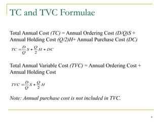 8
TC and TVC Formulae
Total Annual Cost (TC) = Annual Ordering Cost (D/Q)S +
Annual Holding Cost (Q/2)H+ Annual Purchase Cost (DC)
Total Annual Variable Cost (TVC) = Annual Ordering Cost +
Annual Holding Cost
Note: Annual purchase cost is not included in TVC.
H
Q
S
Q
D
TVC
2


DC
H
Q
S
Q
D
TC 


2
 