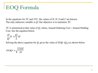 9
EOQ Formula
In the equations for TC and TVC, the values of D, H, S and C are known.
The only unknown variable is Q. Our objective is to minimize TC.
TC is minimized at that value of Q, where, Annual Ordering Cost = Annual Holding
Cost. See the equation below.
Solving the above equation for Q, gives the value of EOQ (QO) as shown below.
H
Q
S
Q
D
2

H
DS
EOQ
2

 