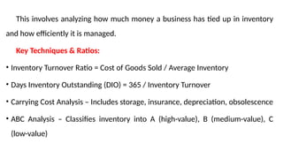 This involves analyzing how much money a business has tied up in inventory
and how efficiently it is managed.
Key Techniques & Ratios:
• Inventory Turnover Ratio = Cost of Goods Sold / Average Inventory
• Days Inventory Outstanding (DIO) = 365 / Inventory Turnover
• Carrying Cost Analysis – Includes storage, insurance, depreciation, obsolescence
• ABC Analysis – Classifies inventory into A (high-value), B (medium-value), C
(low-value)
 