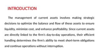 INTRODUCTION
The management of current assets involves making strategic
decisions to optimize the balance and flow of these assets to ensure
liquidity, minimize cost, and enhance profitability. Since current assets
are directly linked to the firm’s day-to-day operations, their efficient
handling determines the firm’s ability to meet short-term obligations
and continue operations without interruption.
 