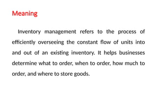 Meaning
Inventory management refers to the process of
efficiently overseeing the constant flow of units into
and out of an existing inventory. It helps businesses
determine what to order, when to order, how much to
order, and where to store goods.
 