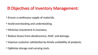 🔹 Objectives of Inventory Management:
• Ensure a continuous supply of materials.
• Avoid overstocking and understocking.
• Minimize investment in inventory.
• Reduce losses from obsolescence, theft, and damage.
• Improve customer satisfaction by timely availability of products.
• Optimize storage and carrying costs.
 