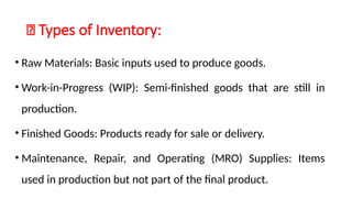 🔹 Types of Inventory:
• Raw Materials: Basic inputs used to produce goods.
• Work-in-Progress (WIP): Semi-finished goods that are still in
production.
• Finished Goods: Products ready for sale or delivery.
• Maintenance, Repair, and Operating (MRO) Supplies: Items
used in production but not part of the final product.
 