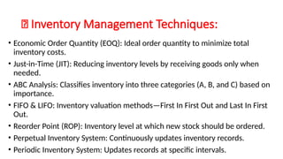 🔹 Inventory Management Techniques:
• Economic Order Quantity (EOQ): Ideal order quantity to minimize total
inventory costs.
• Just-in-Time (JIT): Reducing inventory levels by receiving goods only when
needed.
• ABC Analysis: Classifies inventory into three categories (A, B, and C) based on
importance.
• FIFO & LIFO: Inventory valuation methods—First In First Out and Last In First
Out.
• Reorder Point (ROP): Inventory level at which new stock should be ordered.
• Perpetual Inventory System: Continuously updates inventory records.
• Periodic Inventory System: Updates records at specific intervals.
 