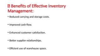 🔹 Benefits of Effective Inventory
Management:
• Reduced carrying and storage costs.
• Improved cash flow.
• Enhanced customer satisfaction.
• Better supplier relationships.
• Efficient use of warehouse space.
 