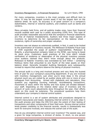 Inventory Management – A Financial Perspective           by Lynn Sears, CMA

For many companies, inventory is the most complex and difficult item to
value. It may be the largest current asset if not the largest item on the
balance sheet. As such, its accuracy is of great concern to a company’s
stakeholders, internal or external auditors, and creditors such as banks and
vendors.

Many privately held firms, and all publicly trades ones, have their financial
records audited each year by a public accounting (CPA) firm. This type of
audit provides reasonable assurance that the company’s financial statements
are free of material misstatements. Auditors test three major aspects of
inventory to determine its fair representation on the balance sheet -
existence, rights of ownership and proper valuation.

Inventory was not always so extensively audited, in fact, it used to be limited
to the examination of inventory records. The McKesson & Roberts Fraud Case
of 1939 expanded the scope of auditors’ responsibilities. McKesson &
Roberts, a pharmaceutical company listed on the NYSE, was trying to boost
its stock price. Customary audit practices of the time didn’t include
verification of existence or observation of the physical inventory process
since auditors claimed they didn’t know enough about the products.
McKesson & Roberts’ inventory was overstated by $19 million – containing
fictitious items that amounted to one fourth of the total assets on their
balance sheet. Generally Accepted Auditing Standards were subsequently
revised to require that auditors observe the taking of physical inventory.

The annual audit is a long and involved process and very likely the busiest
time of year for your company’s accounting department. If you are involved
with inventory management, just when you’re knee deep in the annual
physical count you are visited by an auditor along with one or more of your
colleagues from Accounting. Armed with clipboards and calculators, they
question you regarding counting methods, recordkeeping transactions,
movement of stock within the facility and how duties are divided between
your staff. Depending on the relative dollar value of inventory and the
amount of cycle count adjustments done throughout the year, their efforts
spent on this could be extensive. The procedural questions help them
understand your company’s internal control system.

Internal control is a set of system attributes and procedures designed to
prevent inaccuracies and losses. Assessing internal control is an early step in
the audit process and helps the CPA firm plan the extent of their testing of
transactions and other components of their field work. Strong internal control
lends greater credibility to the financial records, results in substantially less
work for everyone involved, and reduces the overall cost of the audit.

How do you strengthen internal control over inventory? The easiest way, and
a given for large companies, is division of duties. In short, no one person

Inventory Management/Lynn Sears, CMA                                    Page 1
 